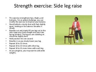 Strength exercise: Side leg raise
• This exercise strengthens hips, thighs, and
buttocks. For an added challenge, you can
modify the exercise to improve your balance.
• Stand behind a sturdy chair with feet slightly
apart, holding on for balance. Breathe in
slowly.
• Breathe out and slowly lift one leg out to the
side. Keep your back straight and your toes
facing forward. The leg you are standing on
should be slightly bent.
• Hold position for one second.
• Breathe in as you slowly lower your leg.
• Repeat 10 to 15 times.
• Repeat 10 to 15 times with other leg.
• Repeat 10 to 15 more times with each leg.
• As you progress, you may want to add ankle
weights.
 