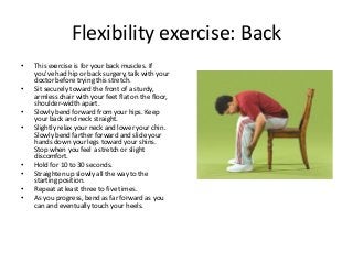 Flexibility exercise: Back
• This exercise is for your back muscles. If
you've had hip or back surgery, talk with your
doctor before trying this stretch.
• Sit securely toward the front of a sturdy,
armless chair with your feet flat on the floor,
shoulder-width apart.
• Slowly bend forward from your hips. Keep
your back and neck straight.
• Slightly relax your neck and lower your chin.
Slowly bend farther forward and slide your
hands down your legs toward your shins.
Stop when you feel a stretch or slight
discomfort.
• Hold for 10 to 30 seconds.
• Straighten up slowly all the way to the
starting position.
• Repeat at least three to five times.
• As you progress, bend as far forward as you
can and eventually touch your heels.
 