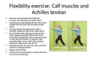 Flexibility exercise: Calf muscles and
Achilles tendon
• Because many people have tight calf
muscles, it's important to stretch them.
• Stand facing a wall slightly farther than arm's
length from the wall, feet shoulder-width
apart.
• Put your palms flat against the wall at
shoulder height and shoulder-width apart.
• Step forward with right leg and bend right
knee. Keeping both feet flat on the floor,
bend left knee slightly until you feel a stretch
in your left calf muscle. It shouldn't feel
uncomfortable. If you don't feel a stretch,
bend your right knee until you do.
• Hold position for 10 to 30 seconds, and then
return to starting position.
• Repeat with left leg.
• Continue alternating legs for at least three to
five times on each leg.
 