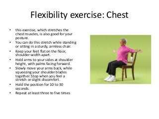 Flexibility exercise: Chest
• this exercise, which stretches the
chest muscles, is also good for your
posture.
• You can do this stretch while standing
or sitting in a sturdy, armless chair.
• Keep your feet flat on the floor,
shoulder-width apart.
• Hold arms to your sides at shoulder
height, with palms facing forward.
• Slowly move your arms back, while
squeezing your shoulder blades
together. Stop when you feel a
stretch or slight discomfort.
• Hold the position for 10 to 30
seconds.
• Repeat at least three to five times
 