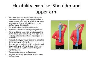 Flexibility exercise: Shoulder and
upper arm
• This exercise to increase flexibility in your
shoulders and upper arms will help make it
easier to reach for your seatbelt. If you have
shoulder problems, talk with your doctor
before trying this stretch.
• Stand with feet shoulder-width apart.
• Hold one end of a towel in your right hand.
• Raise and bend your right arm to drape the
towel down your back. Keep your right arm
in this position and continue holding on to
the towel.
• Reach behind your lower back and grasp the
towel with your left hand.
• To stretch your right shoulder, pull the towel
down with your left hand. Stop when you
feel a stretch or slight discomfort in your
right shoulder.
• Repeat at least three to five times.
• Reverse positions, and repeat at least three
to five times
 