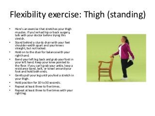 Flexibility exercise: Thigh (standing)
• Here's an exercise that stretches your thigh
muscles. If you've had hip or back surgery,
talk with your doctor before trying this
stretch.
• Stand behind a sturdy chair with your feet
shoulder-width apart and your knees
straight, but not locked.
• Hold on to the chair for balance with your
right hand.
• Bend your left leg back and grab your foot in
your left hand. Keep your knee pointed to
the floor. If you can't grab your ankle, loop a
resistance band, belt, or towel around your
foot and hold both ends.
• Gently pull your leg until you feel a stretch in
your thigh.
• Hold position for 10 to 30 seconds.
• Repeat at least three to five times.
• Repeat at least three to five times with your
right leg.
 