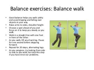 Balance exercises: Balance walk
• Good balance helps you walk safely
and avoid tripping and falling over
objects in your way.
• Raise arms to sides, shoulder height.
• Choose a spot ahead of you and
focus on it to keep you steady as you
walk.
• Walk in a straight line with one foot
in front of the other.
• As you walk, lift your back leg. Pause
for one second before stepping
forward.
• Repeat for 20 steps, alternating legs.
• As you progress, try looking from side
to side as you walk, but skip this step
if you have inner ear problems.
 