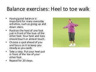 Balance exercises: Heel to toe walk
• Having good balance is
important for many everyday
activities, such as going up and
down stairs.
• Position the heel of one foot
just in front of the toes of the
other foot. Your heel and toes
should touch or almost touch.
• Choose a spot ahead of you
and focus on it to keep you
steady as you walk.
• Take a step. Put your heel just
in front of the toe of your
other foot.
• Repeat for 20 steps.
 