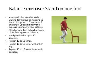 Balance exercise: Stand on one foot
• You can do this exercise while
waiting for the bus or standing in
line at the grocery. For an added
challenge, you can modify the
exercise to improve your balance.
• Stand on one foot behind a sturdy
chair, holding on for balance.
• Hold position for up to 10
seconds.
• Repeat 10 to 15 times.
• Repeat 10 to 15 times with other
leg.
• Repeat 10 to 15 more times with
each leg.
 