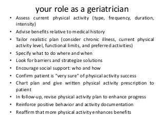 your role as a geriatrician
• Assess current physical activity (type, frequency, duration,
intensity)
• Advise benefits relative to medical history
• Tailor realistic plan (consider chronic illness, current physical
activity level, functional limits, and preferred activities)
• Specify what to do where and when
• Look for barriers and strategize solutions
• Encourage social support: who and how
• Confirm patient is "very sure" of physical activity success
• Chart plan and give written physical activity prescription to
patient
• In follow-up, revise physical activity plan to enhance progress
• Reinforce positive behavior and activity documentation
• Reaffirm that more physical activity enhances benefits
 