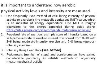 it is important to understand how aerobic
physical activity levels and intensity are measured.
1. One frequently used method of calculating intensity of physical
activity or exercise is the metabolic equivalent (MET) value, which
is an indicator of energy expenditure. One MET is roughly
equivalent to the energy expended during quiet sitting.
https://sites.google.com/site/compendiumofphysicalactivities/
2. Perceived rate of exertion: a simple scale of intensity based on a
self-perceived rate of exertion is used. It is scaled from 0–10 with
5–6 being moderate-intensity exercise and 7–8 being vigorous-
intensity exercise.
3. Intensity Using Heart Rate (see before)
4. Pedometers (number of steps) and accelerometers have gained
considerable popularity as reliable methods of objectively
measuring physical activity
 