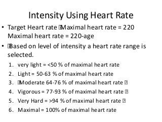 Intensity Using Heart Rate
• Target Heart rate „Maximal heart rate = 220
Maximal heart rate = 220-age
• „Based on level of intensity a heart rate range is
selected.
1. very light = <50 % of maximal heart rate
2. Light = 50-63 % of maximal heart rate
3. „Moderate 64-76 % of maximal heart rate „
4. Vigorous = 77-93 % of maximal heart rate „
5. Very Hard = >94 % of maximal heart rate „
6. Maximal = 100% of maximal heart rate
 