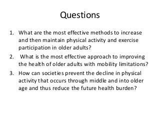 Questions
1. What are the most effective methods to increase
and then maintain physical activity and exercise
participation in older adults?
2. What is the most effective approach to improving
the health of older adults with mobility limitations?
3. How can societies prevent the decline in physical
activity that occurs through middle and into older
age and thus reduce the future health burden?
 