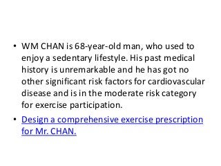 • WM CHAN is 68-year-old man, who used to
enjoy a sedentary lifestyle. His past medical
history is unremarkable and he has got no
other significant risk factors for cardiovascular
disease and is in the moderate risk category
for exercise participation.
• Design a comprehensive exercise prescription
for Mr. CHAN.
 