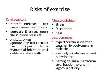 Risks of exercise
Cardiovascular
• intense exercise can
cause venous thrombosis
• Isometric Exercises cause
rise in blood pressure
• unaccustomed
vigorous physical exertion
can trigger Acute
myocardial infarction and
sudden cardiac death
Musculoskeletal
• Strain
• Discomfort
• pain
Less common;
• hyperthermia in warmer
weather, hypoglycemia in
diabetics,
• electrolyte imbalances, and
dehydration.
• hemoglobinuria, hematuria
and rhabdomyolysis in
vigorous activity.
 