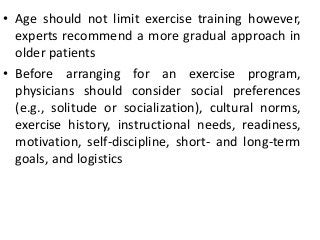 • Age should not limit exercise training however,
experts recommend a more gradual approach in
older patients
• Before arranging for an exercise program,
physicians should consider social preferences
(e.g., solitude or socialization), cultural norms,
exercise history, instructional needs, readiness,
motivation, self-discipline, short- and long-term
goals, and logistics
 