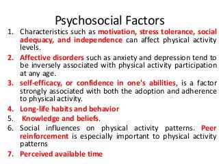 Psychosocial Factors
1. Characteristics such as motivation, stress tolerance, social
adequacy, and independence can affect physical activity
levels.
2. Affective disorders such as anxiety and depression tend to
be inversely associated with physical activity participation
at any age.
3. self-efficacy, or confidence in one's abilities, is a factor
strongly associated with both the adoption and adherence
to physical activity.
4. Long-life habits and behavior
5. Knowledge and beliefs.
6. Social influences on physical activity patterns. Peer
reinforcement is especially important to physical activity
patterns
7. Perceived available time
 
