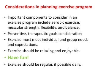 Considerations in planning exercise program
• Important components to consider in an
exercise program include aerobic exercise,
muscular strength, flexibility, and balance.
• Preventive, therapeutic goals consideration
• Exercise must meet individual and group needs
and expectations.
• Exercise should be relaxing and enjoyable.
• Have fun!
• Exercise should be regular, if possible daily.
 