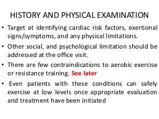 HISTORY AND PHYSICAL EXAMINATION
• Target at identifying cardiac risk factors, exertional
signs/symptoms, and any physical limitations.
• Other social, and psychological limitation should be
addressed at the office visit.
• There are few contraindications to aerobic exercise
or resistance training. See later
• Even patients with these conditions can safely
exercise at low levels once appropriate evaluation
and treatment have been initiated
 
