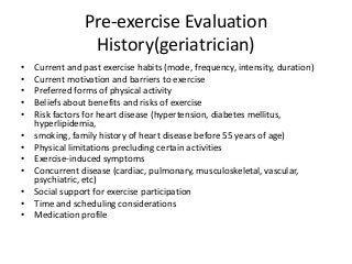 Pre-exercise Evaluation
History(geriatrician)
• Current and past exercise habits (mode, frequency, intensity, duration)
• Current motivation and barriers to exercise
• Preferred forms of physical activity
• Beliefs about benefits and risks of exercise
• Risk factors for heart disease (hypertension, diabetes mellitus,
hyperlipidemia,
• smoking, family history of heart disease before 55 years of age)
• Physical limitations precluding certain activities
• Exercise-induced symptoms
• Concurrent disease (cardiac, pulmonary, musculoskeletal, vascular,
psychiatric, etc)
• Social support for exercise participation
• Time and scheduling considerations
• Medication profile
 