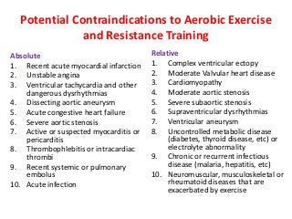 Potential Contraindications to Aerobic Exercise
and Resistance Training
Absolute
1. Recent acute myocardial infarction
2. Unstable angina
3. Ventricular tachycardia and other
dangerous dysrhythmias
4. Dissecting aortic aneurysm
5. Acute congestive heart failure
6. Severe aortic stenosis
7. Active or suspected myocarditis or
pericarditis
8. Thrombophlebitis or intracardiac
thrombi
9. Recent systemic or pulmonary
embolus
10. Acute infection
Relative
1. Complex ventricular ectopy
2. Moderate Valvular heart disease
3. Cardiomyopathy
4. Moderate aortic stenosis
5. Severe subaortic stenosis
6. Supraventricular dysrhythmias
7. Ventricular aneurysm
8. Uncontrolled metabolic disease
(diabetes, thyroid disease, etc) or
electrolyte abnormality
9. Chronic or recurrent infectious
disease (malaria, hepatitis, etc)
10. Neuromuscular, musculoskeletal or
rheumatoid diseases that are
exacerbated by exercise
 