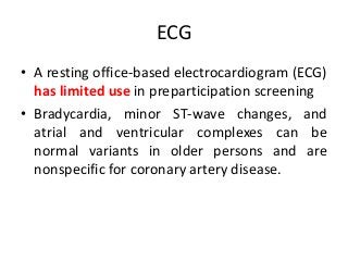 ECG
• A resting office-based electrocardiogram (ECG)
has limited use in preparticipation screening
• Bradycardia, minor ST-wave changes, and
atrial and ventricular complexes can be
normal variants in older persons and are
nonspecific for coronary artery disease.
 