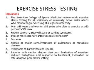 EXERCISE STRESS TESTING
Indications
1. The American College of Sports Medicine recommends exercise
stress testing for all sedentary or minimally active older adults
who plan to begin exercising at a vigorous intensity.
2. Men ≥45 years and women ≥55 years who plan to exercise at ≥60
percent V°O2 max
3. Known coronary artery disease or cardiac symptoms
4. Two or more coronary artery disease risk factors*
5. Diabetes
6. Known or major signs/symptoms of pulmonary or metabolic
disease
7. Symptoms of Cardiovascular Disease
8. Patients with cardiac rhythm disorders: Evaluation of exercise-
induced arrhythmia and response to treatment, Evaluation of
rate-adaptive pacemaker setting
 