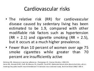 Cardiovascular risks
• The relative risk (RR) for cardiovascular
disease caused by sedentary living has been
estimated to be 1.9, compared with other
modifiable risk factors such as hypertension
(RR = 2.1) and cigarette smoking (RR = 2.5),
but it occurs at a much higher prevalence.
• Fewer than 10 percent of women over age 75
smoke cigarettes while greater than 70
percent are insufficiently active
Dishman RK. Advances in exercise adherence. Champaign, Ill.: Human Kinetics, 1994:215.
Jones DA, Ainsworth BE, Croft JB, Macera CA, Lloyd EE, Yusuf HR. Moderate leisure-time physical activity: who is
meeting the public health recommendations? A national cross-sectional study. Arch Fam Med 1998;7:285-9.
 