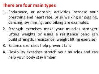 There are four main types
1. Endurance, or aerobic, activities increase your
breathing and heart rate. Brisk walking or jogging,
dancing, swimming, and biking are examples.
2. Strength exercises make your muscles stronger.
Lifting weights or using a resistance band can
build strength. (resistance, weight lifting exercise)
3. Balance exercises help prevent falls
4. Flexibility exercises stretch your muscles and can
help your body stay limber
 