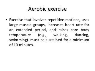 Aerobic exercise
• Exercise that involves repetitive motions, uses
large muscle groups, increases heart rate for
an extended period, and raises core body
temperature (e.g., walking, dancing,
swimming). must be sustained for a minimum
of 10 minutes.
 