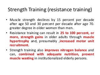 Strength Training (resistance training)
• Muscle strength declines by 15 percent per decade
after age 50 and 30 percent per decade after age 70.
greater degree in older women than men.
• Resistance training can result in 25 to 100 percent, or
more, strength gains in older adults through muscle
hypertrophy and, presumably ,increased motor unit
recruitment.
• Strength training also improves nitrogen balance and
can, combined with adequate nutrition, prevent
muscle wasting in institutionalized elderly persons.
 