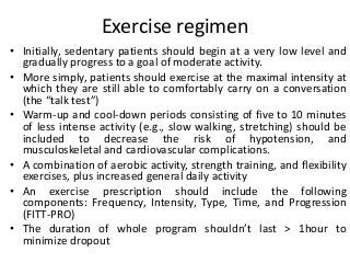 Exercise regimen
• Initially, sedentary patients should begin at a very low level and
gradually progress to a goal of moderate activity.
• More simply, patients should exercise at the maximal intensity at
which they are still able to comfortably carry on a conversation
(the “talk test”)
• Warm-up and cool-down periods consisting of five to 10 minutes
of less intense activity (e.g., slow walking, stretching) should be
included to decrease the risk of hypotension, and
musculoskeletal and cardiovascular complications.
• A combination of aerobic activity, strength training, and flexibility
exercises, plus increased general daily activity
• An exercise prescription should include the following
components: Frequency, Intensity, Type, Time, and Progression
(FITT-PRO)
• The duration of whole program shouldn’t last > 1hour to
minimize dropout
 
