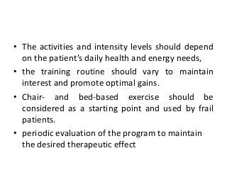 • The activities and intensity levels should depend
on the patient’s daily health and energy needs,
• the training routine should vary to maintain
interest and promote optimal gains.
• Chair- and bed-based exercise should be
considered as a starting point and used by frail
patients.
• periodic evaluation of the program to maintain
the desired therapeutic effect
 