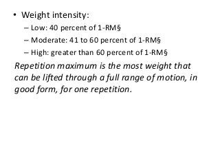 • Weight intensity:
– Low: 40 percent of 1-RM§
– Moderate: 41 to 60 percent of 1-RM§
– High: greater than 60 percent of 1-RM§
Repetition maximum is the most weight that
can be lifted through a full range of motion, in
good form, for one repetition.
 