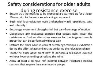 Safety considerations for older adults
during resistance exercise• Ensure that the muscles to be exercised are warmed up for at least
10 min prior to the resistance-training component
• Begin with low resistance levels and gradually add repetitions, sets,
and intensity
• Encourage movement through a full but pain-free range of motion
• Discontinue any resistance exercise that causes pain: lower the
resistance or find an alternative exercise for the targeted muscle
group that can be performed without pain
• Instruct the older adult in correct breathing techniques: exhalation
during the effort phase and inhalation during the relaxation phase
• Teach the older adult client how to perform a resistance exercise
without hyperextending or locking the joints
• Allow at least a 48-hour rest interval between resistance-training
sessions that require the same muscle groups
 