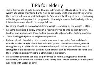 TIPS for elderly
• The initial weight should be one that an individual can lift about eight times. This
weight should be maintained until he/she can easily lift the weight 10 to 15 times,
then increased to a weight that again he/she can only lift eight times, continuing
with this gradual approach to progression. If a weight cannot be lifted eight times,
it is too heavy and should be dropped down.
• Breathing should be normal while lifting weights, exhaling as the weight is lifted.
• Movements should be slow through a repetition: two to three seconds to lift,
hold for one second, and three to four seconds to return to the starting position.
• Avoid locking the joints in a tightened position.
• Patients should be advised that muscle soreness is normal at first and should
subside in a few weeks. For individuals with painful chronic conditions, muscle
strengthening activities should not exacerbate pain. More gradual incremental
strengthening is advised for patients with chronic pain to maximize tolerance and
their longterm commitment to a strengthening program.
• Muscle strengthening can also be performed at home, using exercise bands,
dumbbells, or homemade weights such as soup cans, water bottles, or empty milk
jugs filled with water or sand.
 