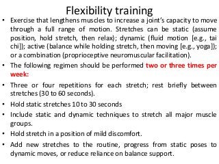 Flexibility training
• Exercise that lengthens muscles to increase a joint’s capacity to move
through a full range of motion. Stretches can be static (assume
position, hold stretch, then relax); dynamic (fluid motion [e.g., tai
chi]); active (balance while holding stretch, then moving [e.g., yoga]);
or a combination (proprioceptive neuromuscular facilitation).
• The following regimen should be performed two or three times per
week:
• Three or four repetitions for each stretch; rest briefly between
stretches (30 to 60 seconds).
• Hold static stretches 10 to 30 seconds
• Include static and dynamic techniques to stretch all major muscle
groups.
• Hold stretch in a position of mild discomfort.
• Add new stretches to the routine, progress from static poses to
dynamic moves, or reduce reliance on balance support.
 
