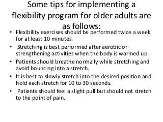 Some tips for implementing a
flexibility program for older adults are
as follows:
• Flexibility exercises should be performed twice a week
for at least 10 minutes.
• Stretching is best performed after aerobic or
strengthening activities when the body is warmed up.
• Patients should breathe normally while stretching and
avoid bouncing into a stretch.
• It is best to slowly stretch into the desired position and
hold each stretch for 10 to 30 seconds.
• Patients should feel a slight pull but should not stretch
to the point of pain.
 