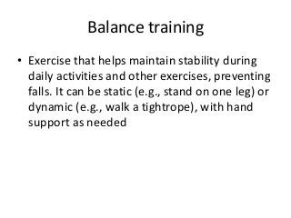 Balance training
• Exercise that helps maintain stability during
daily activities and other exercises, preventing
falls. It can be static (e.g., stand on one leg) or
dynamic (e.g., walk a tightrope), with hand
support as needed
 
