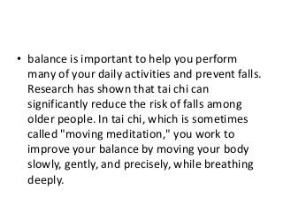 • balance is important to help you perform
many of your daily activities and prevent falls.
Research has shown that tai chi can
significantly reduce the risk of falls among
older people. In tai chi, which is sometimes
called "moving meditation," you work to
improve your balance by moving your body
slowly, gently, and precisely, while breathing
deeply.
 