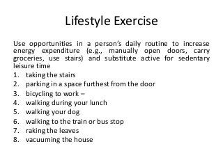 Lifestyle Exercise
Use opportunities in a person’s daily routine to increase
energy expenditure (e.g., manually open doors, carry
groceries, use stairs) and substitute active for sedentary
leisure time
1. taking the stairs
2. parking in a space furthest from the door
3. bicycling to work –
4. walking during your lunch
5. walking your dog
6. walking to the train or bus stop
7. raking the leaves
8. vacuuming the house
 