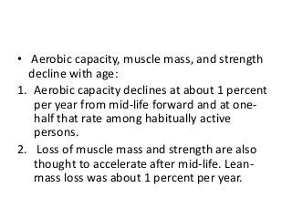 • Aerobic capacity, muscle mass, and strength
decline with age:
1. Aerobic capacity declines at about 1 percent
per year from mid-life forward and at one-
half that rate among habitually active
persons.
2. Loss of muscle mass and strength are also
thought to accelerate after mid-life. Lean-
mass loss was about 1 percent per year.
 