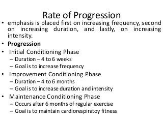 Rate of Progression
• emphasis is placed first on increasing frequency, second
on increasing duration, and lastly, on increasing
intensity.
• Progression
• Initial Conditioning Phase
– Duration – 4 to 6 weeks
– Goal is to increase frequency
• Improvement Conditioning Phase
– Duration – 4 to 6 months
– Goal is to increase duration and intensity
• Maintenance Conditioning Phase
– Occurs after 6 months of regular exercise
– Goal is to maintain cardiorespiratoy fitness
 