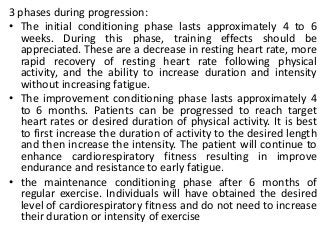 3 phases during progression:
• The initial conditioning phase lasts approximately 4 to 6
weeks. During this phase, training effects should be
appreciated. These are a decrease in resting heart rate, more
rapid recovery of resting heart rate following physical
activity, and the ability to increase duration and intensity
without increasing fatigue.
• The improvement conditioning phase lasts approximately 4
to 6 months. Patients can be progressed to reach target
heart rates or desired duration of physical activity. It is best
to first increase the duration of activity to the desired length
and then increase the intensity. The patient will continue to
enhance cardiorespiratory fitness resulting in improve
endurance and resistance to early fatigue.
• the maintenance conditioning phase after 6 months of
regular exercise. Individuals will have obtained the desired
level of cardiorespiratory fitness and do not need to increase
their duration or intensity of exercise
 