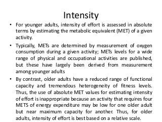 Intensity
• For younger adults, intensity of effort is assessed in absolute
terms by estimating the metabolic equivalent (MET) of a given
activity.
• Typically, METs are determined by measurement of oxygen
consumption during a given activity; METs levels for a wide
range of physical and occupational activities are published,
but these have largely been derived from measurement
among younger adults
• By contrast, older adults have a reduced range of functional
capacity and tremendous heterogeneity of fitness levels.
Thus, the use of absolute MET values for estimating intensity
of effort is inappropriate because an activity that requires four
METS of energy expenditure may be low for one older adult
but near maximum capacity for another. Thus, for older
adults, intensity of effort is best based on a relative scale.
 