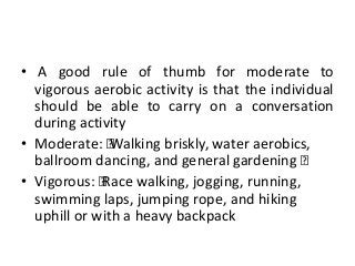 • A good rule of thumb for moderate to
vigorous aerobic activity is that the individual
should be able to carry on a conversation
during activity
• Moderate: „Walking briskly, water aerobics,
ballroom dancing, and general gardening „
• Vigorous: „Race walking, jogging, running,
swimming laps, jumping rope, and hiking
uphill or with a heavy backpack
 
