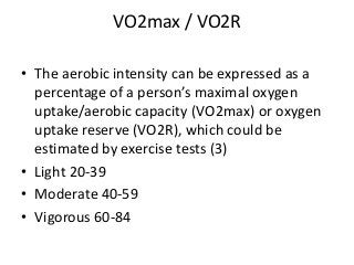 VO2max / VO2R
• The aerobic intensity can be expressed as a
percentage of a person’s maximal oxygen
uptake/aerobic capacity (VO2max) or oxygen
uptake reserve (VO2R), which could be
estimated by exercise tests (3)
• Light 20-39
• Moderate 40-59
• Vigorous 60-84
 