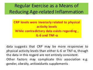 Regular Exercise as a Means of
Reducing Age-related Inflammation
CRP levels were inversely related to physical
activity levels
While contradictory data exists regarding ,
IL-6 and TNF-α
data suggests that CRP may be more responsive to
physical activity levels than either IL-6 or TNF-α, though
the data in this regard are not entirely consistent.
Other factors may complicate this association e.g.
gender, obesity, antioxidants supplements
 