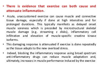 • There is evidence that exercise can both cause and
attenuate inflammation.
• Acute, unaccustomed exercise can cause muscle and connective
tissue damage, especially if done at high intensities and for
prolonged durations. This typically manifests as delayed onset
muscle soreness which is preceded by microstructural skeletal
muscle damage (e.g. streaming z disks), inflammatory cell
infiltration and elevation of muscle-specific creatine kinase
isoforms.
• This damaging response is attenuated if exercise is done repeatedly
as the tissue adapts to the new overload stress.
• Indeed, blocking the inflammatory response using broad spectrum
anti-inflammatory drugs can reduce muscle adaptation and,
ultimately, increases in muscle performance induced by the exercise
 
