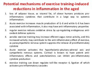 Potential mechanisms of exercise training-induced
reductions in inflammation in the aged
1. loss of adipose tissue, as visceral fat, of obese humans produces pro-
inflammatory cytokines that contribute in a large way to systemic
inflammation.
2. Acute exercise increases muscle production of IL-6 and while IL-6 has been
associated with inflammation, it also may have anti-inflammatory properties
3. regular exercise reduces oxidative stress by up-regulating endogenous anti-
oxidant defense systems
4. aerobic exercise training may increase efferent vagus nerve activity, and this
increased activity may contribute to the anti-inflammatory effect of exercise,
as parasympathetic nervous system suppress the release of proinflammatory
cytokine
5. Acute exercise activates the hypothalamic-pituitary-adrenal axis and
sympathetic nervous systems. Cortisol is known to have potent anti-
inflammatory effects and catecholamines can inhibit pro-inflammatory
cytokine production
6. exercise training can down regulate toll-like receptor 4, ligation of which
activates pro-inflammatory cascades
 