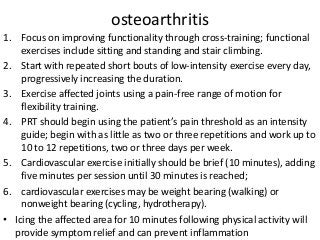 osteoarthritis
1. Focus on improving functionality through cross-training; functional
exercises include sitting and standing and stair climbing.
2. Start with repeated short bouts of low-intensity exercise every day,
progressively increasing the duration.
3. Exercise affected joints using a pain-free range of motion for
flexibility training.
4. PRT should begin using the patient’s pain threshold as an intensity
guide; begin with as little as two or three repetitions and work up to
10 to 12 repetitions, two or three days per week.
5. Cardiovascular exercise initially should be brief (10 minutes), adding
five minutes per session until 30 minutes is reached;
6. cardiovascular exercises may be weight bearing (walking) or
nonweight bearing (cycling, hydrotherapy).
• Icing the affected area for 10 minutes following physical activity will
provide symptom relief and can prevent inflammation
 