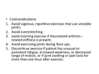 • Contraindications
1. Avoid vigorous, repetitive exercises that use unstable
joints;
2. Avoid overstretching
3. avoid morning exercise if rheumatoid arthritis–
related stiffness is present.
4. Avoid exercising joints during flare-ups.
5. Discontinue exercise if patient has unusual or
persistent fatigue, increased weakness, or decreased
range of motion, or if joint swelling or pain lasts for
more than one hour after exercise.
 