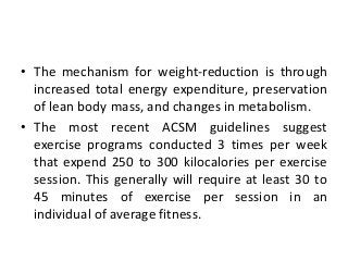 • The mechanism for weight-reduction is through
increased total energy expenditure, preservation
of lean body mass, and changes in metabolism.
• The most recent ACSM guidelines suggest
exercise programs conducted 3 times per week
that expend 250 to 300 kilocalories per exercise
session. This generally will require at least 30 to
45 minutes of exercise per session in an
individual of average fitness.
 