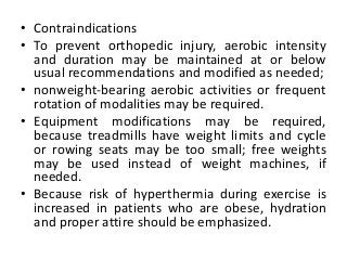 • Contraindications
• To prevent orthopedic injury, aerobic intensity
and duration may be maintained at or below
usual recommendations and modified as needed;
• nonweight-bearing aerobic activities or frequent
rotation of modalities may be required.
• Equipment modifications may be required,
because treadmills have weight limits and cycle
or rowing seats may be too small; free weights
may be used instead of weight machines, if
needed.
• Because risk of hyperthermia during exercise is
increased in patients who are obese, hydration
and proper attire should be emphasized.
 
